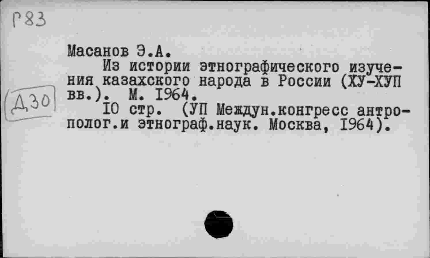 ﻿Г 23
Масанов Э.А.
Из истории этнографического изучения казахского народа в России (ХУ-ХУП вв.). М. 1964.
10 стр. (УП Мевдун.конгресс антрополог.и этнограф.наук. Москва, 1964).